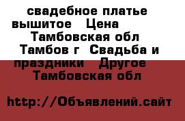 свадебное платье. вышитое › Цена ­ 4 000 - Тамбовская обл., Тамбов г. Свадьба и праздники » Другое   . Тамбовская обл.